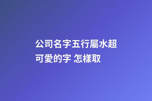 公司名字五行屬水超可愛的字 怎樣取